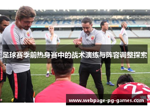 足球赛季前热身赛中的战术演练与阵容调整探索 足球赛季前热身赛中的战术演练与阵容调整探索