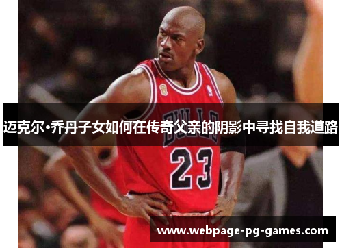 迈克尔·乔丹子女如何在传奇父亲的阴影中寻找自我道路 迈克尔·乔丹子女如何在传奇父亲的阴影中寻找自我道路